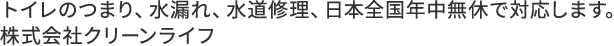 トイレのつまり、水漏れ、水道修理、日本全国年中無休で対応します。株式会社クリーンライフ