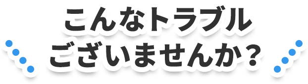 こんなトラブルございませんか？